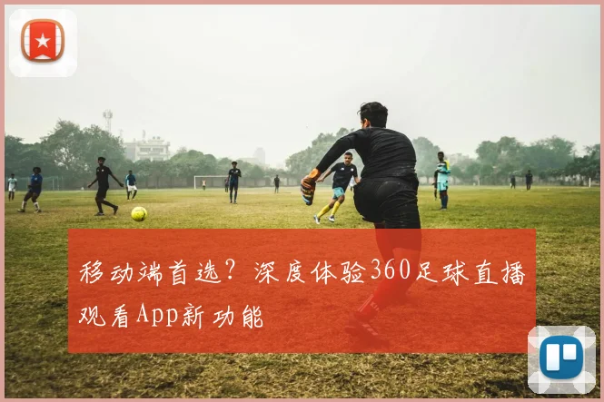 移动端首选？深度体验360足球直播观看App新功能