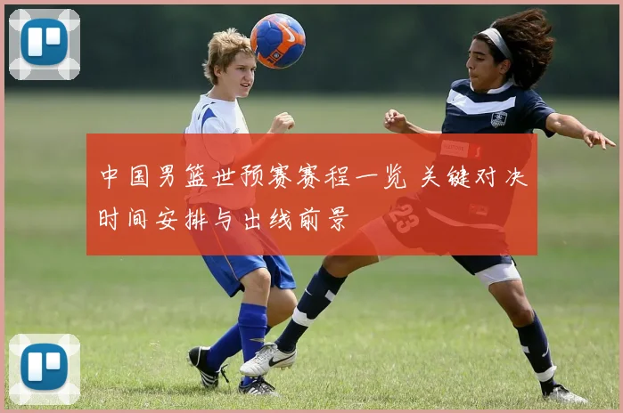 中国男篮世预赛赛程一览 关键对决时间安排与出线前景