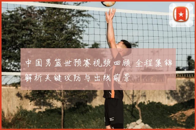 中国男篮世预赛视频回顾 全程集锦解析关键攻防与出线前景