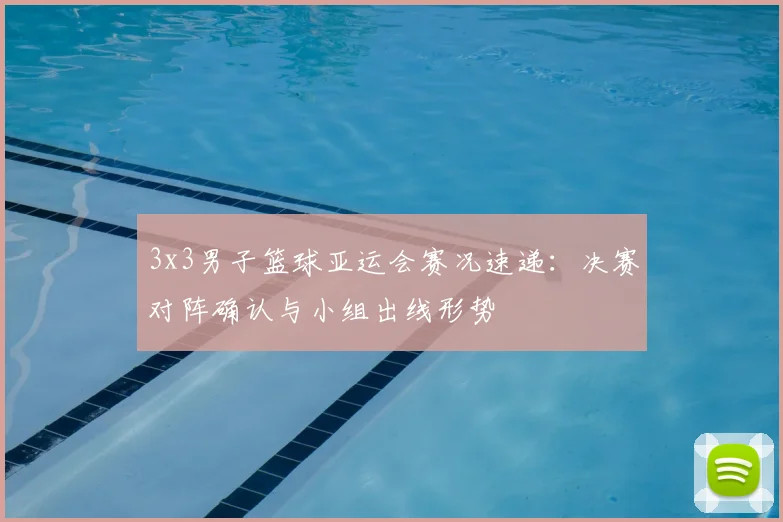 3x3男子篮球亚运会赛况速递：决赛对阵确认与小组出线形势