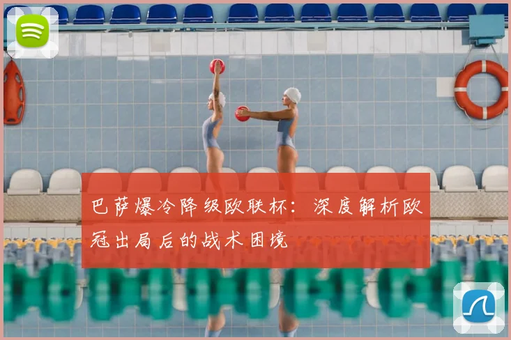巴萨爆冷降级欧联杯：深度解析欧冠出局后的战术困境