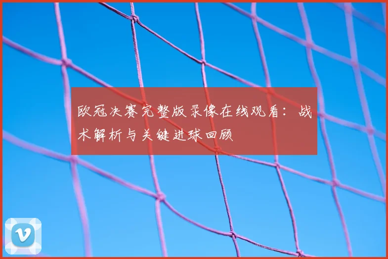 欧冠决赛完整版录像在线观看：战术解析与关键进球回顾