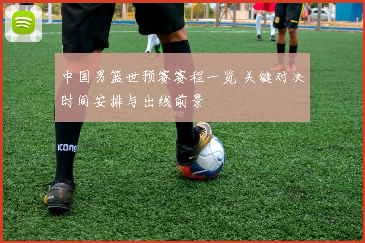 中国男篮世预赛赛程一览 关键对决时间安排与出线前景