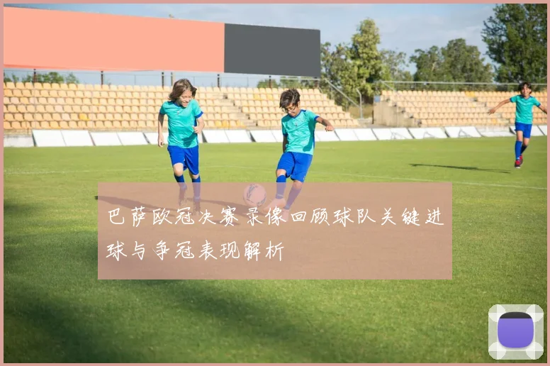 巴萨欧冠决赛录像回顾球队关键进球与争冠表现解析