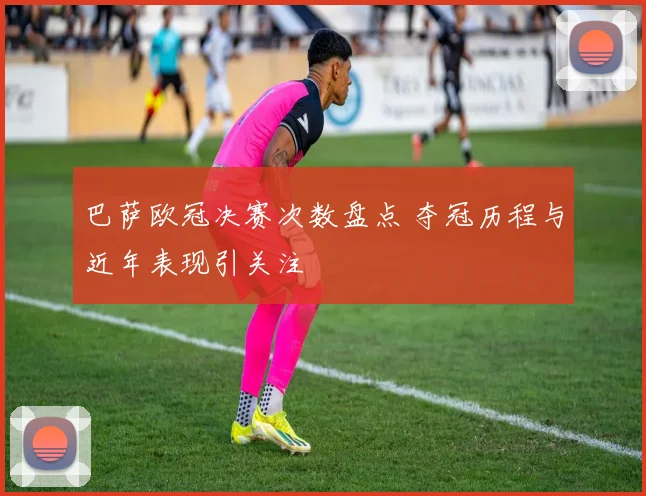 巴萨欧冠决赛次数盘点 夺冠历程与近年表现引关注