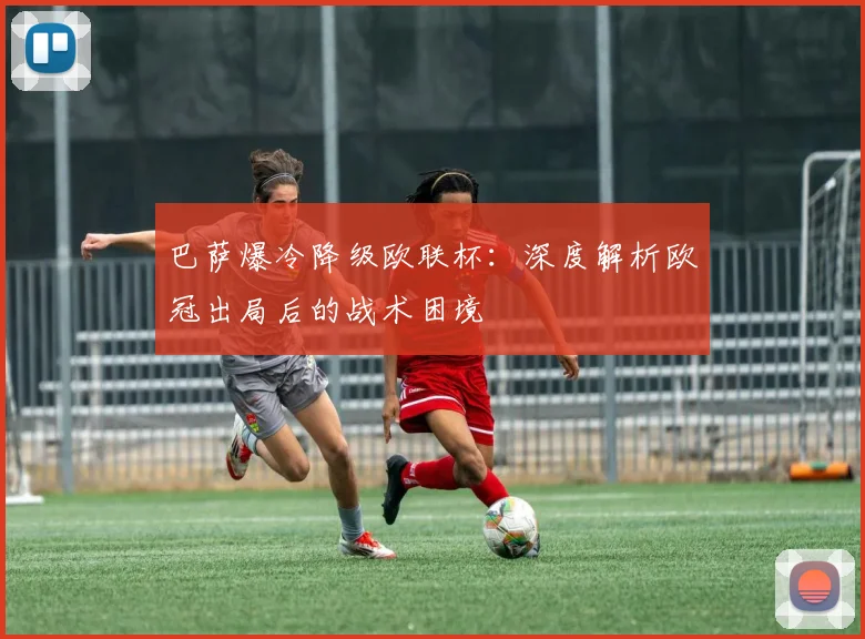 巴萨爆冷降级欧联杯：深度解析欧冠出局后的战术困境