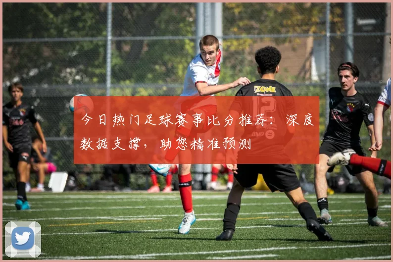 今日热门足球赛事比分推荐：深度数据支撑，助您精准预测